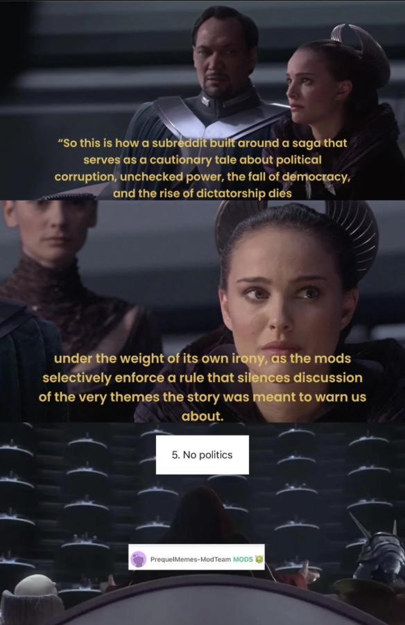 "So this is how a subreddit built around a saga that serves as a cautionary tale about political corruption, unchecked power, the fall of democracy, and the rise of dictatorship dies under the weight of its own irony, as the mods selectively enforce a rule that silences discussion of the very themes the story was meant to warn us about. 5. No politics PrequelMemes-ModTeam MODS