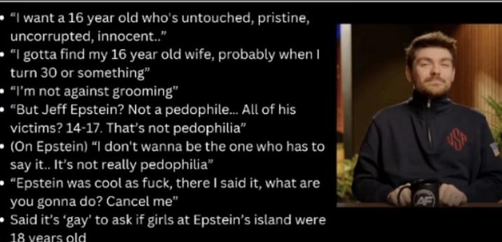 "I want a 16 year old who's untouched, pristine, uncorrupted, innocent.." "I gotta find my 16 year old wife, probably when I turn 30 or something" "I'm not against grooming" "But Jeff Epstein? Not a p--------... All of his victims? 14-17. That's not p---------” (On Epstein) "I don't wanna be the one who has to say it.. It's not really p---------" "Epstein was cool as f---, there I said it, what are you gonna do? Cancel me" Said it's 'gay' to ask if girls at Epstein's island were 18 years old