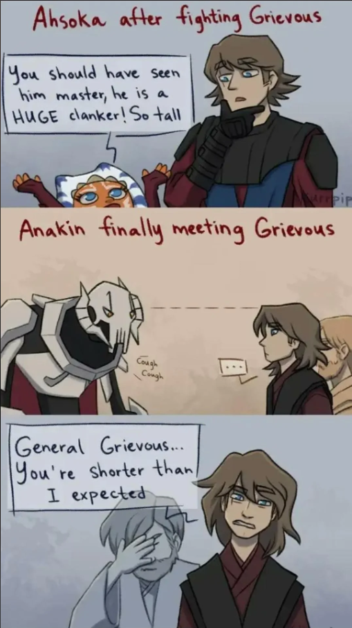 Ahsoka after fighting Grievous You should have seen him master, he is a HUGE clanker! So tall urrpip Anakin finally meeting Grievous Cough Cough کھی General Grievous... You're shorter than/ I expected