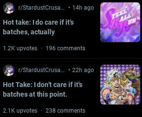 r/StardustCrusa... • 14h ago Hot take: I do care if it's batches, actually 1.2K upvotes - 196 comments r/StardustCrusa.... 22h ago Hot Take: I don't care if it's batches at this point. 2.1K upvotes ⚫ 238 comments TEEL ALL UN