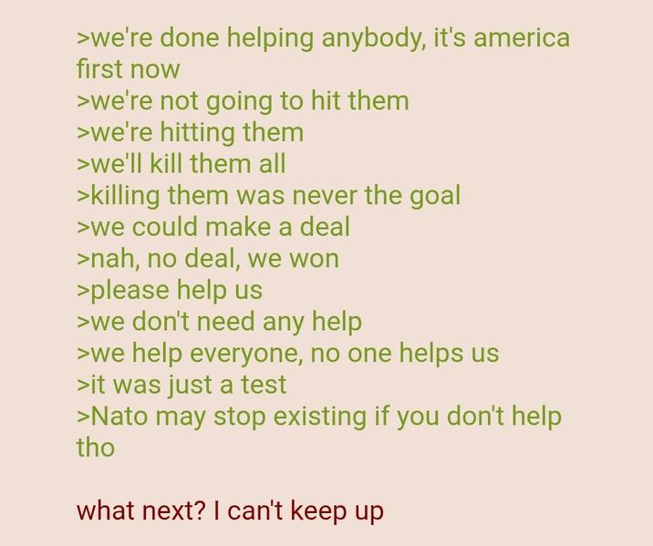 >we're done helping anybody, it's america first now >we're not going to hit them >we're hitting them >we'll kill them all >killing them was never the goal >we could make a deal >nah, no deal, we won >please help us >we don't need any help >we help everyone, no one helps us >it was just a test >Nato may stop existing if you don't help tho what next? I can't keep up
