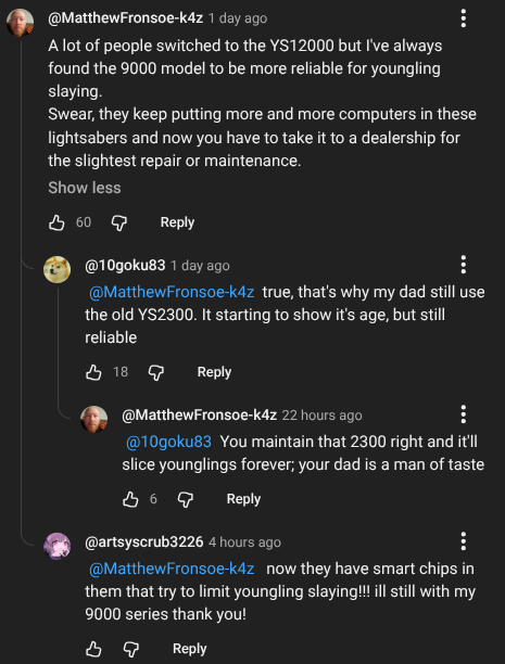 @MatthewFronsoe-k4z 1 day ago A lot of people switched to the YS12000 but I've always found the 9000 model to be more reliable for youngling slaying. Swear, they keep putting more and more computers in these lightsabers and now you have to take it to a dealership for the slightest repair or maintenance. Show less 60 Reply @10goku83 1 day ago @MatthewFronsoe-k4z true, that's why my dad still use the old YS2300. It starting to show it's age, but still reliable 18 Reply @MatthewFronsoe-k4z 22 hours ago @10goku83 You maintain that 2300 right and it'll slice younglings forever; your dad is a man of taste Reply @artsyscrub3226 4 hours ago @MatthewFronsoe-k4z now they have smart chips in them that try to limit youngling slaying!!! ill still with my 9000 series thank you! во Reply