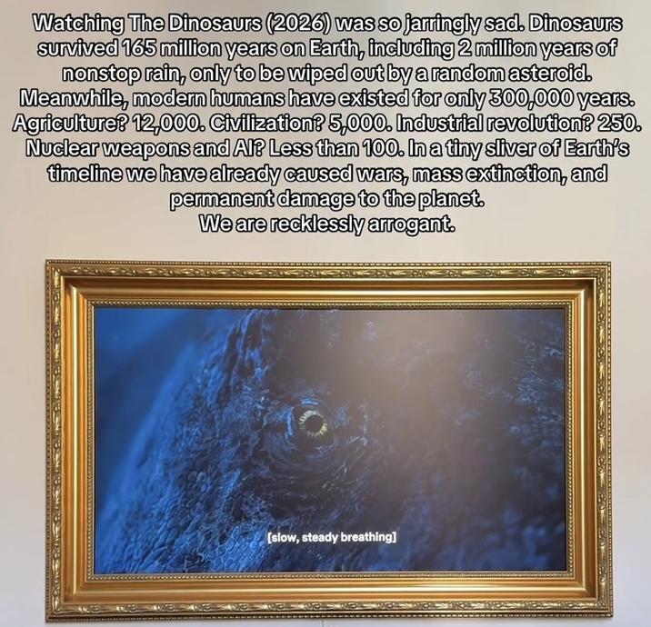 Watching The Dinosaurs (2026) was so jarringly sad. Dinosaurs survived 165 million years on Earth, including 2 million years of nonstop rain, only to be wiped out by a random asteroid. Meanwhile, modern humans have existed for only 300,000 years. Agriculture? 12,000. Civilization? 5,000. Industrial revolution? 250. Nuclear weapons and Al? Less than 100. In a tiny sliver of Earth's timeline we have already caused wars, mass extinction, and permanent damage to the planet. We are recklessly arrogant. [slow, steady breathing]