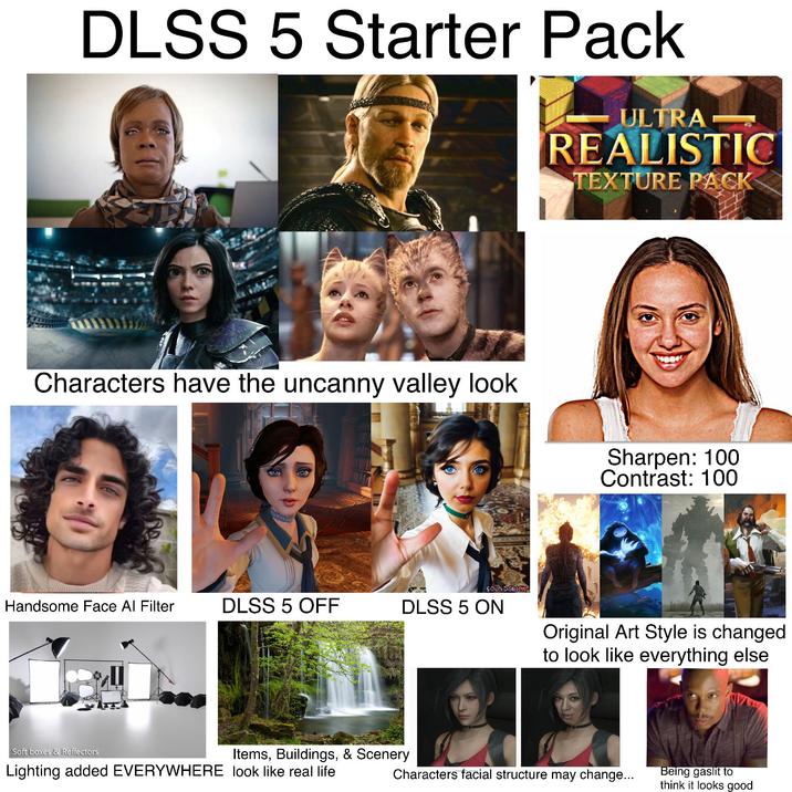 DLSS 5 Starter Pack ULTRA- REALISTIC TEXTURE PACK Characters have the uncanny valley look Sharpen: 100 Contrast: 100 SOUNDTRICK Handsome Face Al Filter DLSS 5 OFF DLSS 5 ON Original Art Style is changed to look like everything else Soft boxes & Reflectors Items, Buildings, & Scenery Lighting added EVERYWHERE look like real life Characters facial structure may change... Being gaslit to think it looks good
