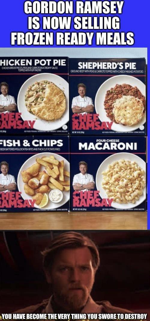 GORDON RAMSEY IS NOW SELLING FROZEN READY MEALS HICKEN POT PIE CHOKEN BREAST PECES PEAS AND CARROTS INA CREAMYSAUCE TOFFED WITH PUFF PASTRY SHEPHERD'S PIE GROUND BEEF WITH PEAS & CARROTS TOPPED WITH CHEESY MASHED POTATOES FISH & CHIPS BEER BATTERED POLLOCKFISHBITES AND THICK OUT POTATO FRES AMSA RAMSAY www FOUR CHEESE MACARONI CHEF RAMSAY YOU HAVE BECOME THE VERY THING YOU SWORE TO DESTROY