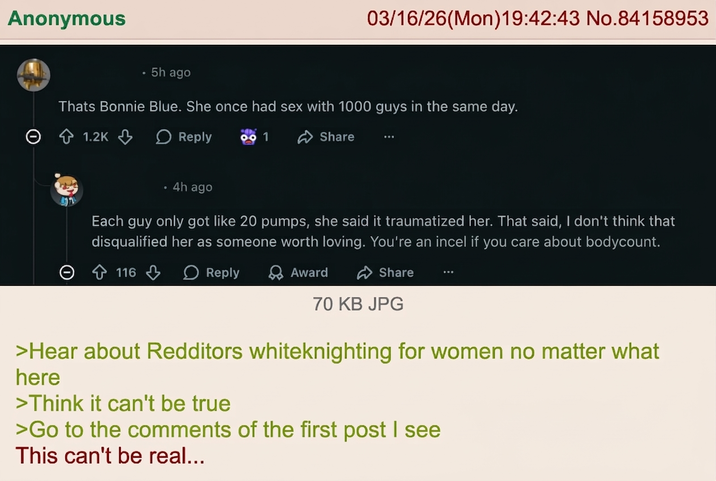 Anonymous .5h ago 03/16/26(Mon)19:42:43 No.84158953 Thats Bonnie Blue. She once had sex with 1000 guys in the same day. 1.2K Reply 991 Share • 4h ago Each guy only got like 20 pumps, she said it traumatized her. That said, I don't think that disqualified her as someone worth loving. You're an incel if you care about bodycount. 116 Reply Award Share 70 KB JPG >Hear about Redditors whiteknighting for women no matter what here >Think it can't be true >Go to the comments of the first post I see This can't be real...
