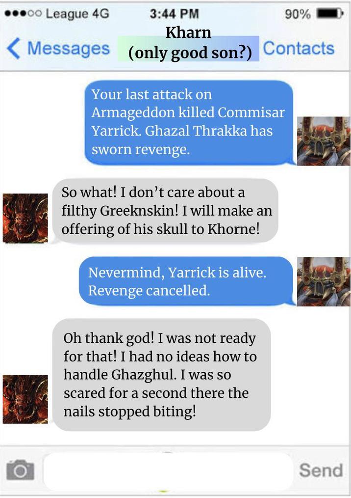 oo League 4G 3:44 PM Kharn 90% Messages (only good son?) Contacts Your last attack on Armageddon killed Commisar Yarrick. Ghazal Thrakka has sworn revenge. So what! I don't care about a filthy Greeknskin! I will make an offering of his skull to Khorne! Nevermind, Yarrick is alive. Revenge cancelled. Oh thank god! I was not ready for that! I had no ideas how to handle Ghazghul. I was so scared for a second there the nails stopped biting! O Send