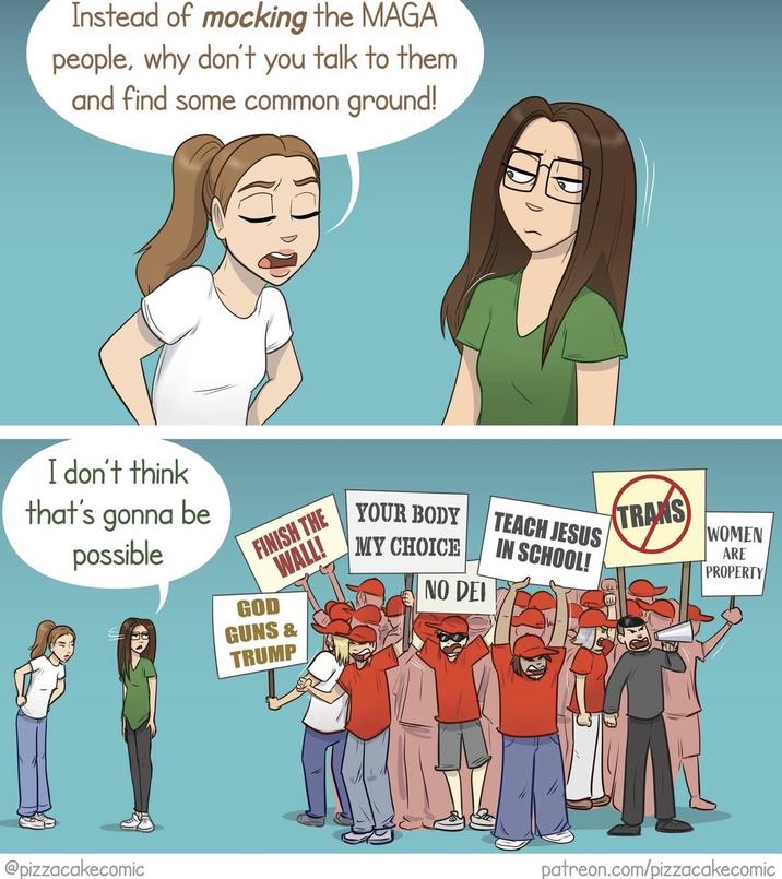 Instead of mocking the MAGA people, why don't you talk to them and find some common ground! I don't think that's gonna be possible FINISH THE WALL! YOUR BODY MY CHOICE TEACH JESUS IN SCHOOL! NO DEI @pizzacakecomic GOD GUNS & TRUMP TRANS WOMEN ARE PROPERTY patreon.com/pizzacakecomic