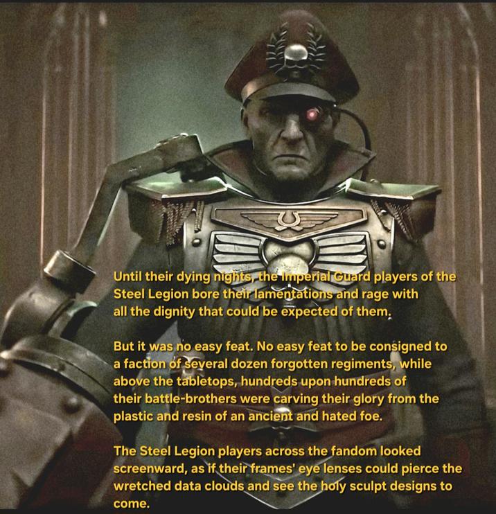 Until their dying nights, the Imperial Guard players of the Steel Legion bore their lamentations and rage with all the dignity that could be expected of them, But it was no easy feat. No easy feat to be consigned to a faction of several dozen forgotten regiments, while above the tabletops, hundreds upon hundreds of their battle-brothers were carving their glory from the plastic and resin of an ancient and hated foe. The Steel Legion players across the fandom looked screenward, as if their frames' eye lenses could pierce the wretched data clouds and see the holy sculpt designs to come.