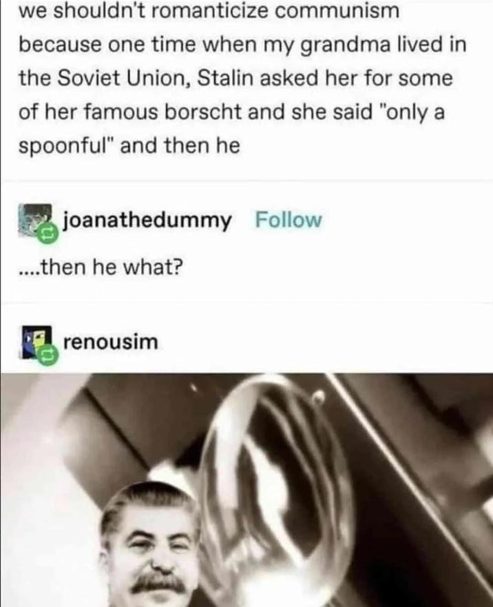 we shouldn't romanticize communism because one time when my grandma lived in the Soviet Union, Stalin asked her for some of her famous borscht and she said "only a spoonful" and then he joanathedummy Follow ....then he what? renousim