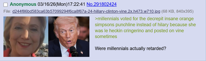 Anonymous 03/16/26(Mon)17:22:41 No.291802424 File: d244f86bd583ca63b57099294f6ca8f67a-24-hillary-clinton-vine.2x.h473.w710.jpg (68 KB, 840x395) >millennials voted for the decrepit insane orange simpsons punchline instead of hilary because she was le heckin cringerino and posted on vine sometimes Were millennials actually retarded?