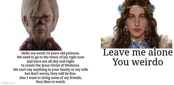 imgflip.com Hello my sweet 14 years old princess. We need to go to the tower of joy right now and have sex all day and night to create the Jesus Christ of Westeros. We can't say anything to your family or my wife but don't worry, they will be fine. Also I want to bring some of my friends, they likes to watch Leave me alone You weirdo