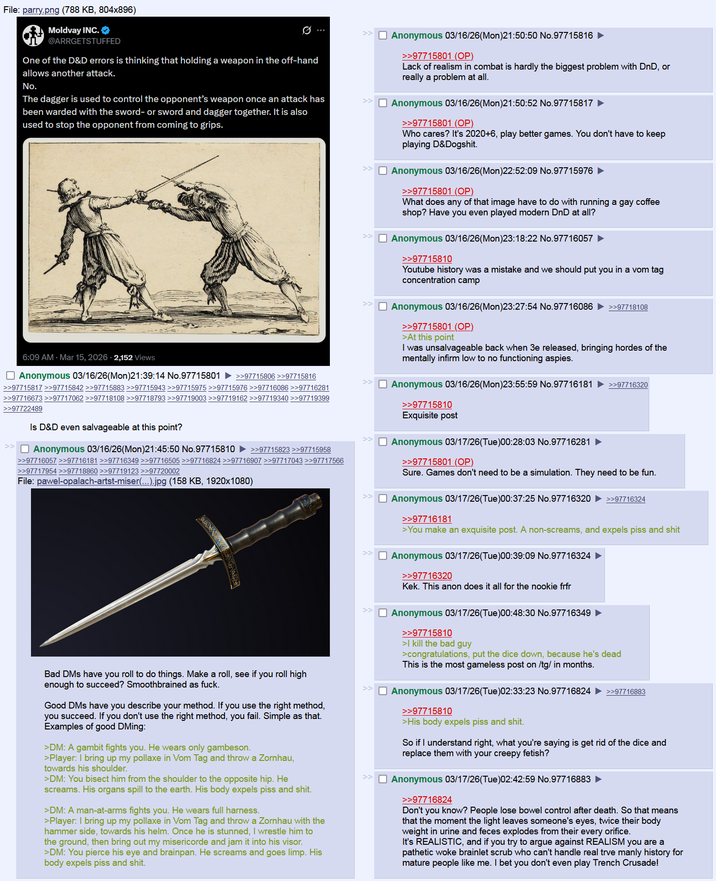 File: parry.png (788 KB, 804x896) Moldvay INC. @ARRGETSTUFFED One of the D&D errors is thinking that holding a weapon in the off-hand allows another attack. No. The dagger is used to control the opponent's weapon once an attack has been warded with the sword- or sword and dagger together. It is also used to stop the opponent from coming to grips. 6:09 AM Mar 15, 2026 2,152 Views Anonymous 03/16/26(Mon)21:39:14 No.97715801 >>97715806 >>97715816 >>97715817 >>97715842 >>97715883 >>97715943 >>97715975 >>97715976 >>97716086 >>97716281 >>97716673 >>97717062 >>97718108 >>97718793 >>97719003 >>97719162 >>97719340 >>97719399 >>97722489 Is D&D even salvageable at this point? ☐ Anonymous 03/16/26(Mon)21:45:50 No.97715810 ►>>97715823 >>97715958 >>97716057 >>97716181 >>97716349 >>97716505 >>97716824 >>97716907 >>97717043 >>97717566 >>97717954 >>97718860 >>97719123 >>97720002 File: pawel-opalach-artst-miser(...).jpg (158 KB, 1920x1080) Bad DMs have you roll to do things. Make a roll, see if you roll high enough to succeed? Smoothbrained as f---. Good DMs have you describe your method. If you use the right method, you succeed. If you don't use the right method, you fail. Simple as that. Examples of good DMing: >DM: A gambit fights you. He wears only gambeson. >Player: I bring up my pollaxe in Vom Tag and throw a Zornhau, towards his shoulder. >DM: You bisect him from the shoulder to the opposite hip. He screams. His organs spill to the earth. His body expels piss and s---. >DM: A man-at-arms fights you. He wears full harness. >Player: I bring up my pollaxe in Vom Tag and throw a Zornhau with the hammer side, towards his helm. Once he is stunned, I wrestle him to the ground, then bring out my misericorde and jam it into his visor. >DM: You pierce his eye and brainpan. He screams and goes limp. His body expels piss and s---. >> ☐ Anonymous 03/16/26(Mon)21:50:50 No.97715816 ► >>97715801 (OP) Lack of realism in combat is hardly the biggest problem with DnD, or really a problem at all. Anonymous 03/16/26(Mon)21:50:52 No.97715817 ► >>97715801 (OP) Who cares? It's 2020+6, play better games. You don't have to keep playing D&Dogshit. ☐ Anonymous 03/16/26(Mon)22:52:09 No.97715976 >>97715801 (OP) What does any of that image have to do with running a gay coffee shop? Have you even played modern DnD at all? >> Anonymous 03/16/26(Mon)23:18:22 No.97716057 >>97715810 Youtube history was a mistake and we should put you in a vom tag concentration camp >> Anonymous 03/16/26(Mon)23:27:54 No.97716086 ►>>97718108 >>97715801 (OP). >> >At this point I was unsalvageable back when 3e released, bringing hordes of the mentally infirm low to no functioning aspies. ☐ Anonymous 03/16/26(Mon)23:55:59 No.97716181 ►>>97716320 >>97715810 Exquisite post ☐ Anonymous 03/17/26(Tue)00:28:03 No.97716281 ► >>97715801 (OP) Sure. Games don't need to be a simulation. They need to be fun. ☐ Anonymous 03/17/26(Tue)00:37:25 No.97716320 >>97716324 >>97716181 >You make an exquisite post. A non-screams, and expels piss and s--- Anonymous 03/17/26(Tue)00:39:09 No.97716324 >>97716320 Kek. This anon does it all for the nookie frfr ☐ Anonymous 03/17/26(Tue)00:48:30 No.97716349 ► >>97715810 >I kill the bad guy >congratulations, put the dice down, because he's dead This is the most gameless post on /tg/ in months. ☐ Anonymous 03/17/26(Tue)02:33:23 No.97716824 >>97716883 >>97715810 >His body expels piss and s---. So if I understand right, what you're saying is get rid of the dice and replace them with your creepy fetish? ☐ Anonymous 03/17/26(Tue)02:42:59 No.97716883 ► >>97716824 Don't you know? People lose bowel control after death. So that means that the moment the light leaves someone's eyes, twice their body weight in urine and feces explodes from their every orifice. It's REALISTIC, and if you try to argue against REALISM you are a pathetic woke brainlet scrub who can't handle real trve manly history for mature people like me. I bet you don't even play Trench Crusade!