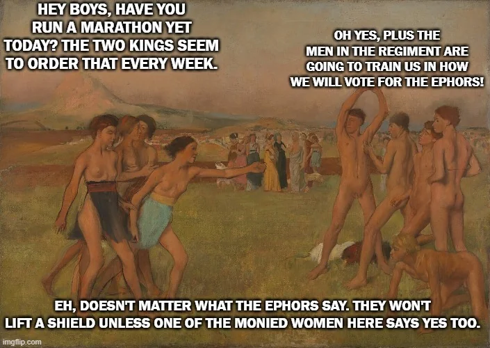 HEY BOYS, HAVE YOU RUN A MARATHON YET TODAY? THE TWO KINGS SEEM TO ORDER THAT EVERY WEEK. OH YES, PLUS THE MEN IN THE REGIMENT ARE GOING TO TRAIN US IN HOW WE WILL VOTE FOR THE EPHORS! EH, DOESN'T MATTER WHAT THE EPHORS SAY. THEY WON'T LIFT A SHIELD UNLESS ONE OF THE MONIED WOMEN HERE SAYS YES TOO. imgflip.com