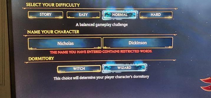 SELECT YOUR DIFFICULTY STORY EASY NORMAL HARD A balanced gameplay challenge NAME YOUR CHARACTER Nicholas 118 Dickinson THE NAME YOU HAVE ENTERED CONTAINS RESTRICTED WORDS. DORMITORY WITCH WIZARD This choice will determine your player character's dormitory VV