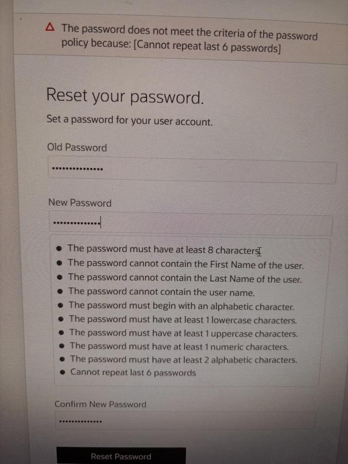A The password does not meet the criteria of the password policy because: [Cannot repeat last 6 passwords] Reset your password. Set a password for your user account. Old Password New Password • The password must have at least 8 characters[ The password cannot contain the First Name of the user. • The password cannot contain the Last Name of the user. The password cannot contain the user name. The password must begin with an alphabetic character. ⚫The password must have at least 1 lowercase characters. ⚫ The password must have at least 1 uppercase characters. The password must have at least 1 numeric characters. • The password must have at least 2 alphabetic characters. • Cannot repeat last 6 passwords Confirm New Password Reset Password