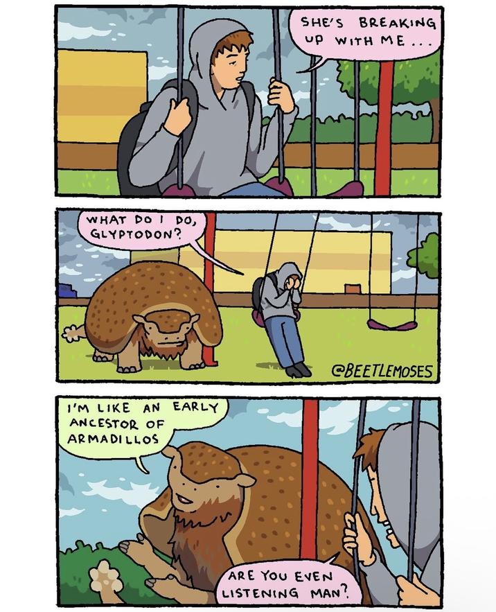 WHAT DO I DO, GLYPTODON? SHE'S BREAKING up WITH ME... I'M LIKE AN EARLY ANCESTOR OF ARMADILLOS @BEETLEMOSES ARE YOU EVEN LISTENING MAN?