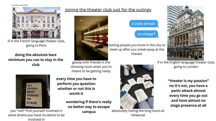 u/LoveEquivalent9146 joining the theater club just for the outings if in the French language theater club, going to Paris doing the absolute bare minimum you can to stay in the club ALL DRAMA MUST REMAIN ON STAGE à paris demain on mange? texting people you know in the city to meet up after you sneak away at the theater gossip with friends in the dressing room when you're meant to be getting ready every time you have to perform you question whether or not this is you will find yourself involved in some drama you have no desire to be involved in worth it wondering if there's really no better way to escape campus if in the English language theater club, going to London absolutely hating the long hours at rehearsal "theater is my passion" no it's not, you have a panic attack almost every time you go out and have almost no stage presence at all