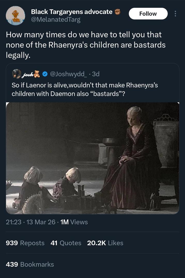 Black Targaryens advocate @MelanatedTarg Follow How many times do we have to tell you that none of the Rhaenyra's children are bastards legally. josh @Joshwydd_ .3d So if Laenor is alive, wouldn't that make Rhaenyra's children with Daemon also "bastards"? 21:23 13 Mar 26 · 1M Views 939 Reposts 41 Quotes 20.2K Likes 439 Bookmarks