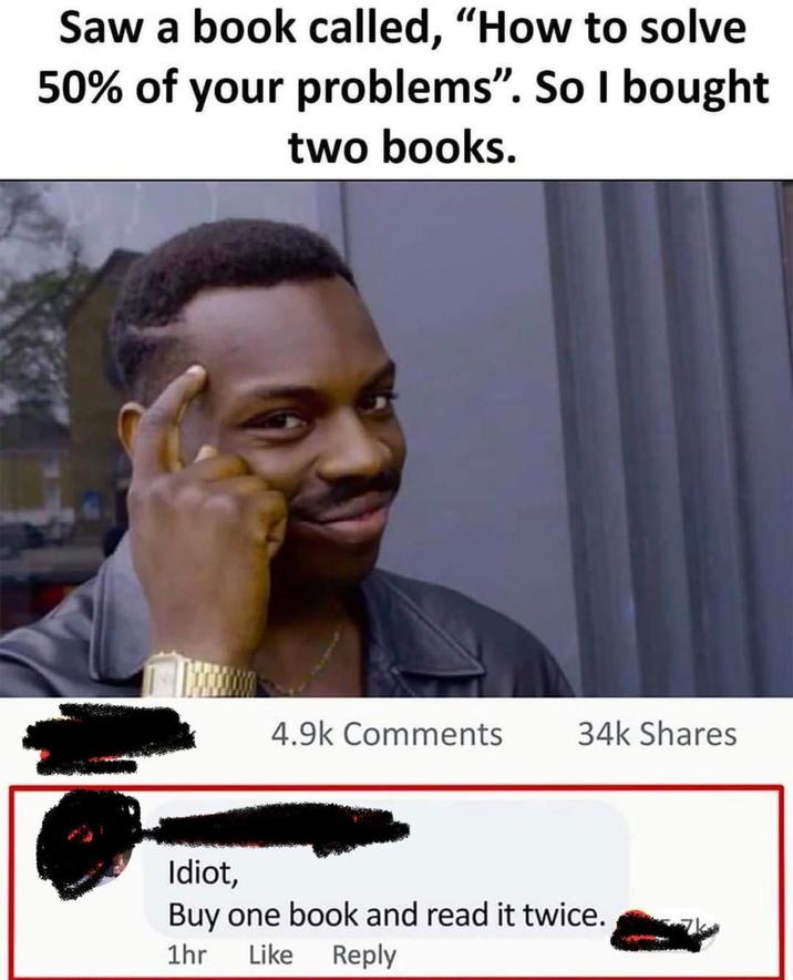 Saw a book called, "How to solve 50% of your problems". So I bought two books. 4.9k Comments 34k Shares Idiot, Buy one book and read it twice. 1hr Like Reply