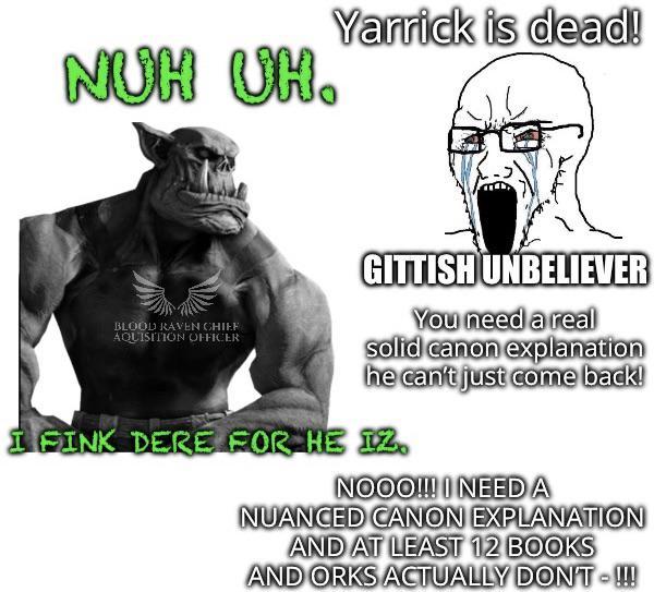 NUH UH. Yarrick is dead! BLOOD RAVEN CHIEF AQUISITION OFFICER GITTISH UNBELIEVER You need a real solid canon explanation he can't just come back! I FINK DERE FOR HE IZ. NOOO!!! I NEED A NUANCED CANON EXPLANATION AND AT LEAST 12 BOOKS AND ORKS ACTUALLY DON'T !!!
