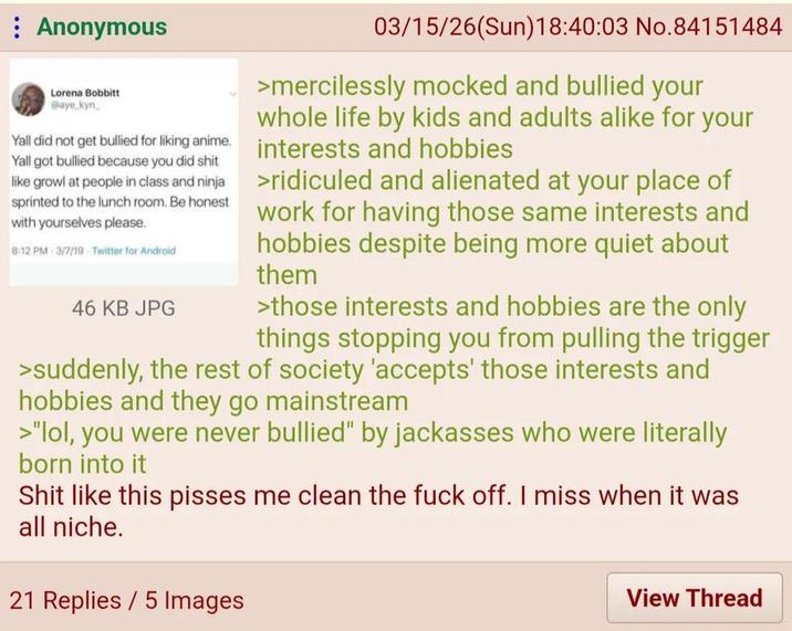 Anonymous Lorena Bobbitt @aye kyn Yall did not get bullied for liking anime. Yall got bullied because you did s--- like growl at people in class and ninja sprinted to the lunch room. Be honest with yourselves please. 8:12 PM 3/7/19 Twitter for Android 46 KB JPG 03/15/26(Sun)18:40:03 No.84151484 >mercilessly mocked and bullied your whole life by kids and adults alike for your interests and hobbies >ridiculed and alienated at your place of work for having those same interests and hobbies despite being more quiet about them >those interests and hobbies are the only things stopping you from pulling the trigger >suddenly, the rest of society 'accepts' those interests and hobbies and they go mainstream >"lol, you were never bullied" by jackasses who were literally born into it S--- like this pisses me clean the f--- off. I miss when it was all niche. 21 Replies 5 Images View Thread