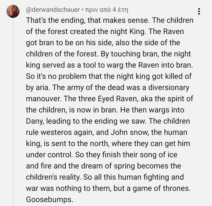 @derwandschauer • πριν από 4 έτη That's the ending, that makes sense. The children of the forest created the night King. The Raven got bran to be on his side, also the side of the children of the forest. By touching bran, the night king served as a tool to warg the Raven into bran. So it's no problem that the night king got killed of by aria. The army of the dead was a diversionary manouver. The three Eyed Raven, aka the spirit of the children, is now in bran. He then wargs into Dany, leading to the ending we saw. The children rule westeros again, and John snow, the human king, is sent to the north, where they can get him under control. So they finish their song of ice and fire and the dream of spring becomes the children's reality. So all this human fighting and war was nothing to them, but a game of thrones. Goosebumps.