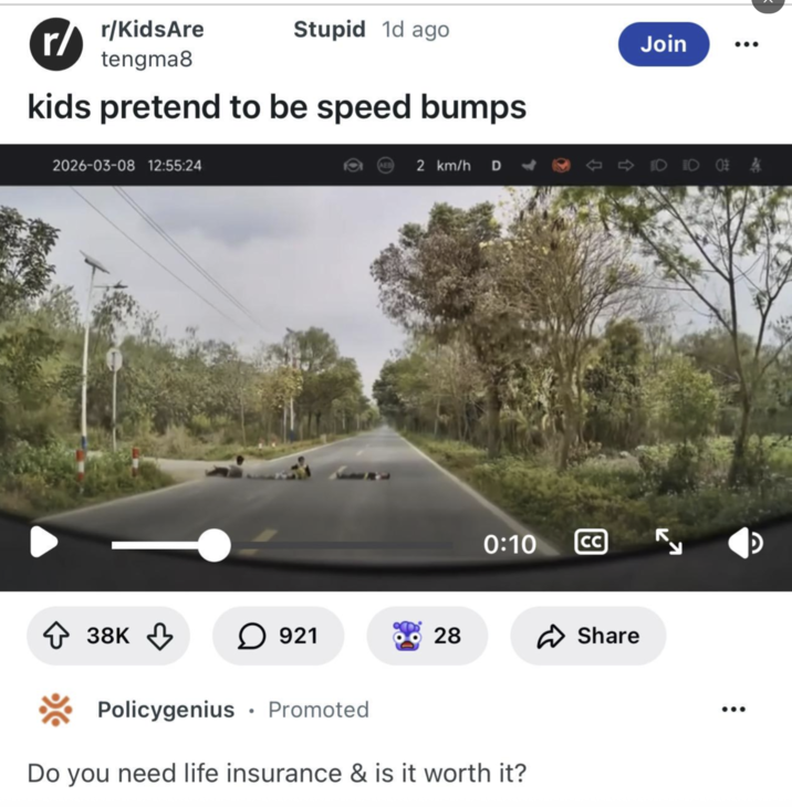 r/KidsAre r/ tengma8 Stupid 1d ago kids pretend to be speed bumps 2026-03-08 12:55:24 2 km/h D Join 0:10 CC ◇ 38K ↓ ☐ 921 28 ✓ Share Policygenius • Promoted Do you need life insurance & is it worth it? لا D