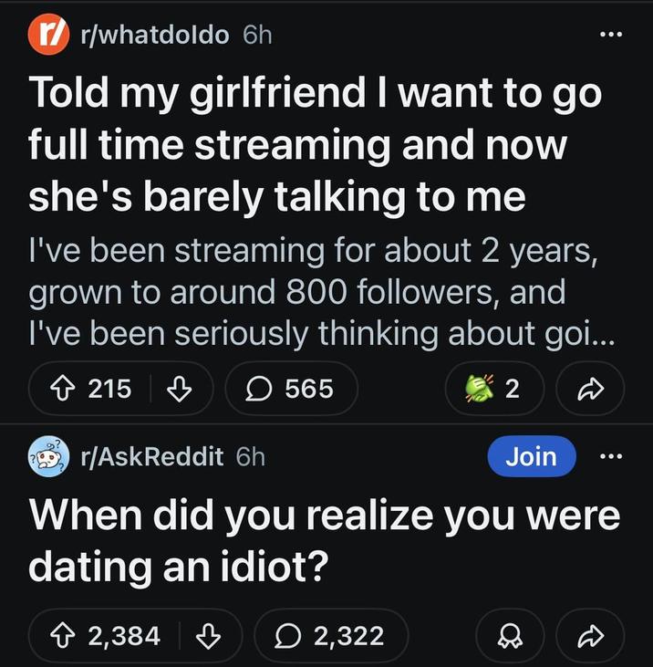 r/whatdoldo 6h Told my girlfriend I want to go full time streaming and now she's barely talking to me I've been streaming for about 2 years, grown to around 800 followers, and I've been seriously thinking about goi... 215 ♡ ☐ 565 r/AskReddit 6h 2 Join When did you realize you were dating an idiot? 2,384 2,322 D