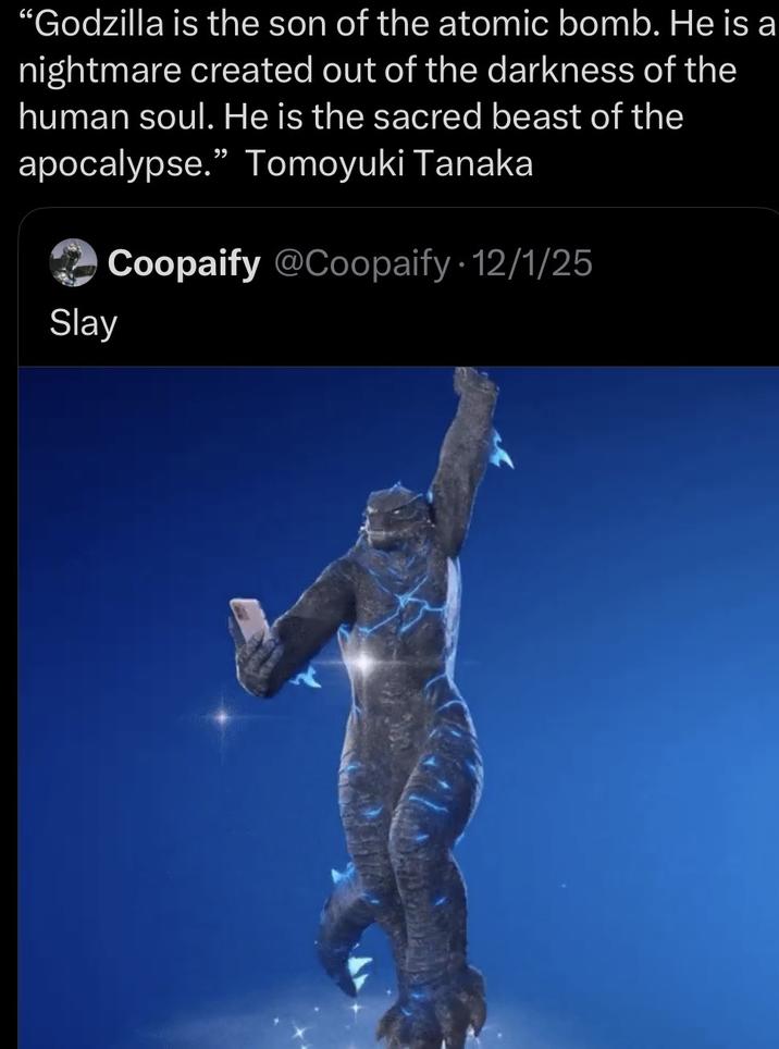 "Godzilla is the son of the atomic bomb. He is a nightmare created out of the darkness of the human soul. He is the sacred beast of the apocalypse." Tomoyuki Tanaka Coopaify @Coopaify 12/1/25 Slay