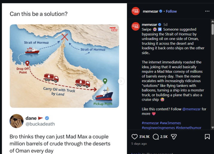 Can this be a solution? MEME EAR memezar ❤• Follow Strait of Hormuz Strait of Hormuz Drop Off Point dane ► Carry Oil with Truck by Land @buckadeath MEME MEME ZAR ZAR Pickup Point Bro thinks they can just Mad Max a couple million barrels of crude through the deserts of Oman every day memezar 5d Swipe ➡ Someone suggested bypassing the Strait of Hormuz by unloading oil on one side of Oman, trucking it across the desert and loading it back onto ships on the other side.. The internet immediately roasted the idea, joking that it would basically require a Mad Max convoy of millions of barrels every day. Then the meme escalates with increasingly ridiculous "solutions" like flying tankers with balloons, turning a ship into a monster truck, or building a plane that's also a cruise ship Like this content? Follow @memezar for more✔ #memezar #ww3memes #engineeringmemes #internethumor 314.1K 2.5K 5 days ago R