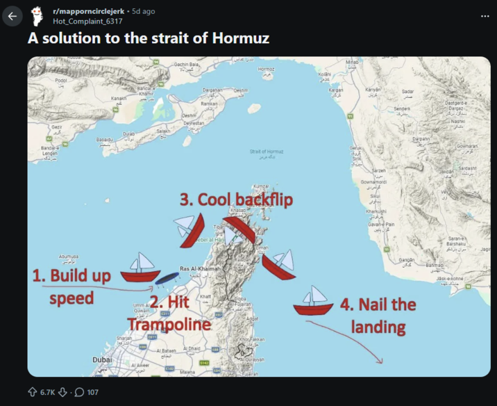 لا r/mapporncirclejerk • 5d ago Hot_Complaint_6317 A solution to the strait of Hormuz Podol Gezir گزیر 67 Bandar-e Lengen Gachin Bala Bandare Khamir Kanakh Dargahant Qeshmi Ramkan Qeshm Deyrestan Salakh Dulab Basaldu Abumusa 1. Build up speed Miñab Hormoz Kolähi كلامي Kargan Kariyan Sadar کریان گرگان 91 Geruk Strait of Hormuz گروک تنگه هرمز Kumzar 3. Cool backflip Khasab Tibat ebel al Hari Limah Rawdah Ras Al-Khaimah الخيمة Umm Al Quwain 2. Hit E311 Khatt Trampoline Sharjah E611 Dubai Al Aweer Al Bataeh البطائح 6.7K ⇓.107 العوين Al Dhaid ERB $142 E102 Maleha EB7 صادر Senderk Darpahn Dastgerd-e Dargaz ستگرد درگان Nashki داشکی Gowharan Sirik Sarzeh Sardasht Jakdän مکدان Gownamordi گونمردی Vey Sikul بیگونی Kharkushi خرگوشی Gavan-e Pain گران پایین 91 دی Gangan Bahmadi Dibba Al-Fujairah Adgat 4. Nail the landing Khor Fakkan Al Qurayyah Fujairah Saran-e Barshaku مران بازشکر Jäsk-e-kohne جانگ کهنه Jagin