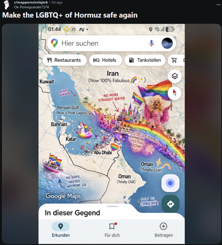 r/mapporncirclejerk • 5d ago Ok-Pomegranate 7374 Make the LGBTQ+ of Hormuz safe again 01:44 25 - Hier suchen 41 Restaurants o Hotels Tankstellen Iran Kuwait GAY OASIS (Now 100% Fabulous NO MORE STRAIGHT WATER Persian Gulf (Now a Pride Lagoon/ Bahrain Katar Abu Dhabi NO SHIPS NEEDED ANYMORE LOL Google Maps In dieser Gegend Erkunden FORMER STRAIT OF HORMUZ RAINBOW FESTIVAL ZONE Oman (Totally Chill) Oman (Totally Chill) GULF OF OMNOM ll25 Für dich Beitragen