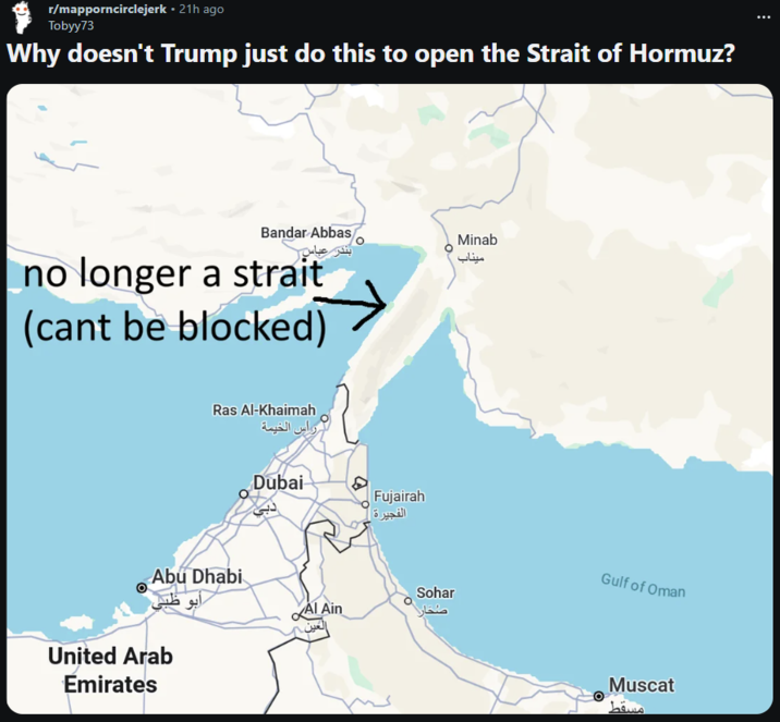 r/mapporncirclejerk • 21h ago Tobyy73 Why doesn't Trump just do this to open the Strait of Hormuz? Bandar Abbas no longer a strait (cant be blocked) Ras Al-Khaimah راس الخيمة Dubai دبی Abu Dhabi Al Ain United Arab Emirates العين. Fujairah الفجيرة | Sohar صُحار Minab میناب Gulf of Oman Muscat مسقط