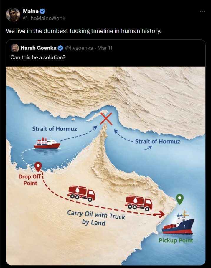 Maine @TheMaineWonk We live in the dumbest f------ timeline in human history. Harsh Goenka @hvgoenka - Mar 11 Can this be a solution? X Strait of Hormuz Drop Off Point Carry Oil with Truck by Land Strait of Hormuz Pickup Point