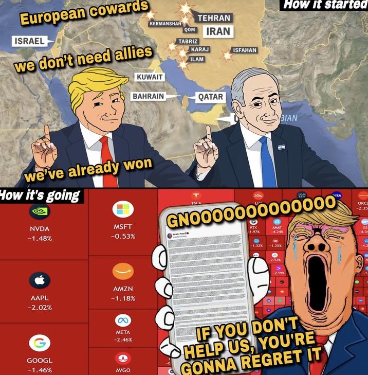 KERMANSHAH European cowards ISRAEL we don't need allies TEHRAN QOM IRAN TABRIZ KARAJ ILAM ISFAHAN How It started KUWAIT BAHRAIN QATAR BIAN we've already won How it's going NVDA -1.48% TSI A Shee JPMC VISA GNO000000000000 MSFT -0.53% Serait/TOD RTX -1.97% AMAT -4.24% AAPL -2.02% AMZN -1.18% 8 META -2.46% GOOGL -1.46% AVGO ORCL -2.35 GS -1.32% TIX -1.25% -4.2 -2.53% -2.59% IF YOU DON'T HELP US, YOU'RE GONNA REGRET IT