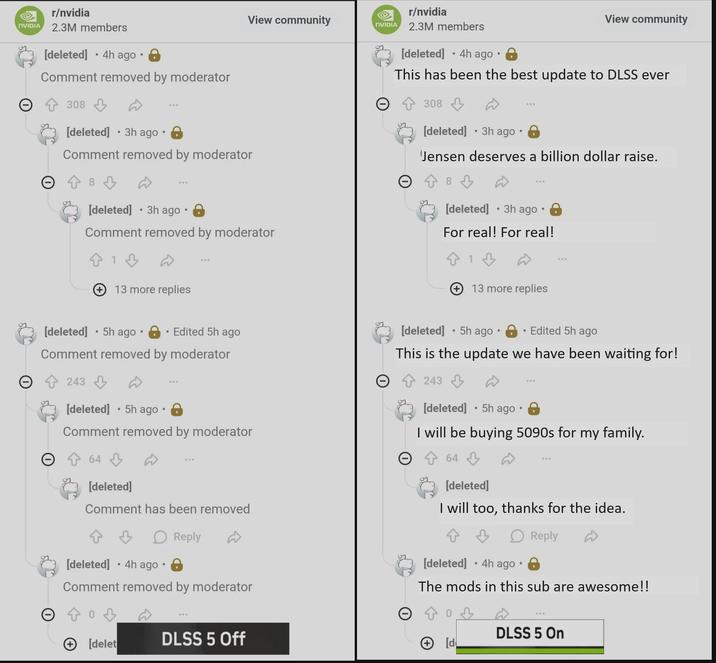 NVIDIA r/nvidia 2.3M members • [deleted] 4h ago • Comment removed by moderator Θ 308 [deleted] • 3h ago · 8 View community NVIDIA Comment removed by moderator • www [deleted] 3h ago • Comment removed by moderator 13 more replies r/nvidia 2.3M members [deleted] •4h ago · 8 View community This has been the best update to DLSS ever 308 [deleted] ⚫3h ago 0 Jensen deserves a billion dollar raise. 8 • [deleted] 3h ago 8 For real! For real! 813 13 more replies • • [deleted] 5h ago 8 Edited 5h ago Comment removed by moderator Θ 243 • [deleted] ⚫5h ago 8 Comment removed by moderator 64 [deleted] Comment has been removed > Reply [deleted] •4h ago · 8 Comment removed by moderator 03 • [deleted] 5h ago • Edited 5h ago This is the update we have been waiting for! 243 • [deleted] ⚫5h ago · 8 I will be buying 5090s for my family. 64 [deleted] I will too, thanks for the idea. Reply [deleted] ⚫4h ago · 8 The mods in this sub are awesome!! 03 + [delet DLSS 5 Off + [d 508 DLSS 5 On