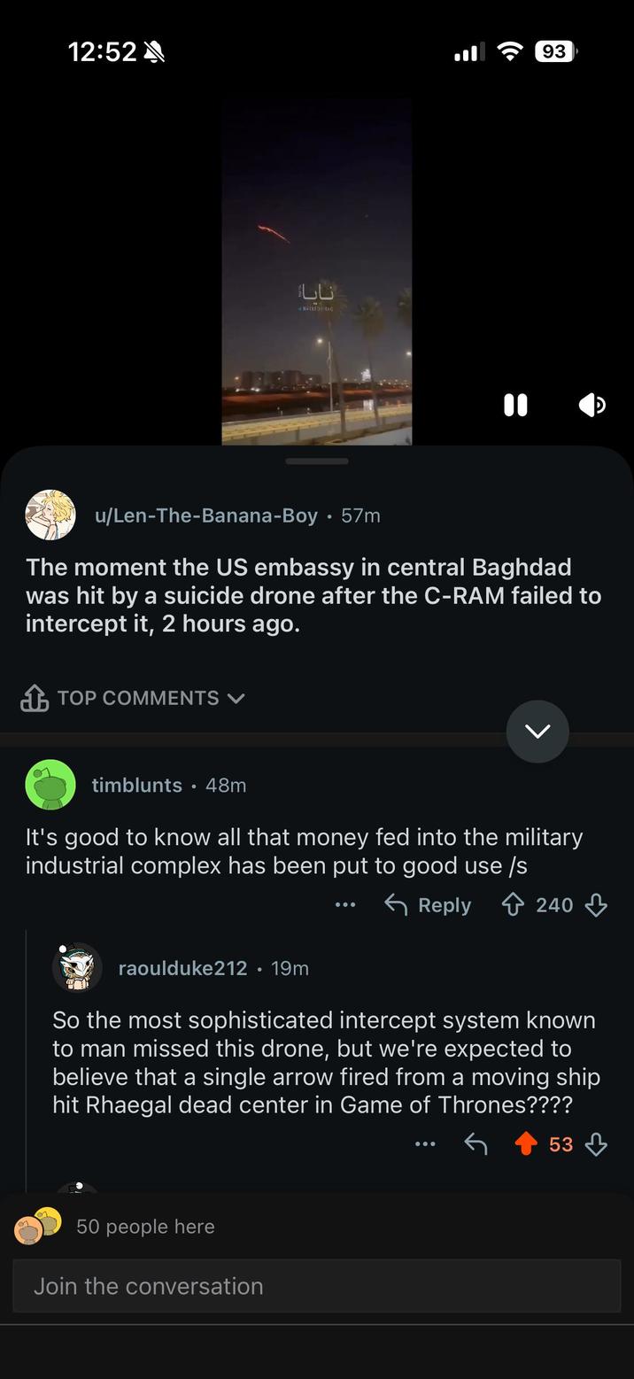 12:52 نایا N-FOR RAC 93 u/Len-The-Banana-Boy · 57m The moment the US embassy in central Baghdad was hit by a suicide drone after the C-RAM failed to intercept it, 2 hours ago. TOP COMMENTS L timblunts 48m It's good to know all that money fed into the military industrial complex has been put to good use /s raoulduke212 • 19m Reply 240 So the most sophisticated intercept system known to man missed this drone, but we're expected to believe that a single arrow fired from a moving ship hit Rhaegal dead center in Game of Thrones???? 53 50 people here Join the conversation