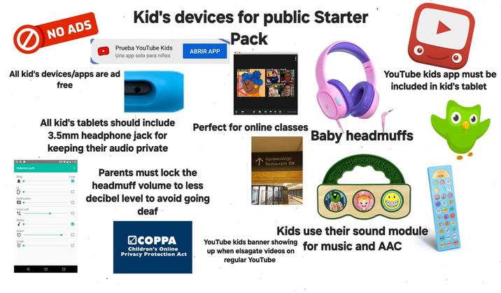 NO ADS Kid's devices for public Starter Pack Prueba YouTube Kids Una app solo para niños All kid's devices/apps are ad free ABRIR APP Ma. Marigold Leland Ding Perfect for online classes 6 * Volume Lock Ring UI All kid's tablets should include 3.5mm headphone jack for keeping their audio private 07:43 Lock ✓ ☐ Notification Voice call ☐ Parents must lock the headmuff volume to less decibel level to avoid going deaf Media 5 Alarm © ☐ DTMF ☐ A ㅁ Gynaecology Restaurant 10 YouTube kids app must be included in kid's tablet Baby headmuffs my little sound book COPPA Children's Online Privacy Protection Act Kids use their sound module YouTube kids banner showing for music and AAC up when elsagate videos on regular YouTube sche REC REC