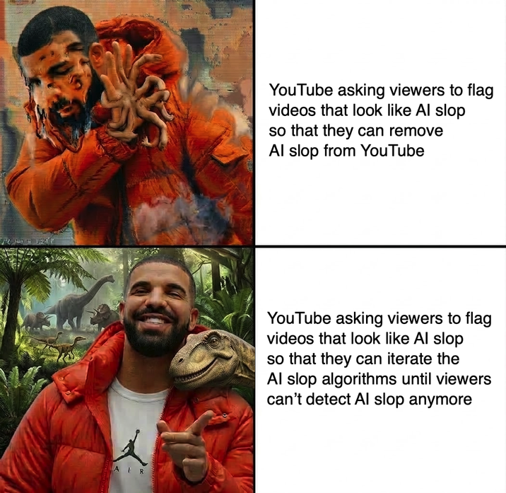AIR YouTube asking viewers to flag videos that look like Al slop so that they can remove Al slop from YouTube YouTube asking viewers to flag videos that look like Al slop so that they can iterate the Al slop algorithms until viewers can't detect Al slop anymore