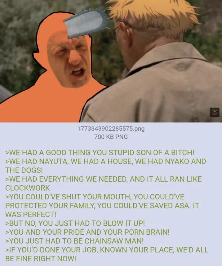 1773343902285575.png 700 KB PNG >WE HAD A GOOD THING YOU STUPID SON OF A BITCH! >WE HAD NAYUTA, WE HAD A HOUSE, WE HAD NYAKO AND THE DOGS! >WE HAD EVERYTHING WE NEEDED, AND IT ALL RAN LIKE CLOCKWORK >YOU COULD'VE SHUT YOUR MOUTH, YOU COULD'VE PROTECTED YOUR FAMILY, YOU COULD'VE SAVED ASA. IT WAS PERFECT! >BUT NO, YOU JUST HAD TO BLOW IT UP! >YOU AND YOUR PRIDE AND YOUR P--- BRAIN! >YOU JUST HAD TO BE CHAINSAW MAN! >IF YOU'D DONE YOUR JOB, KNOWN YOUR PLACE, WE'D ALL BE FINE RIGHT NOW!