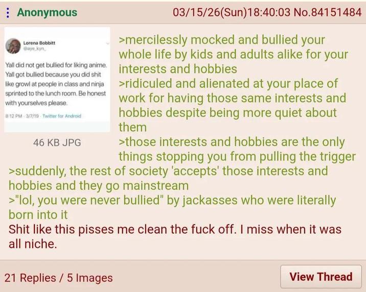 Anonymous Lorena Bobbitt @aye kyn Yall did not get bullied for liking anime. Yall got bullied because you did s--- like growl at people in class and ninja sprinted to the lunch room. Be honest with yourselves please. 8:12 PM 3/7/19 Twitter for Android 46 KB JPG 03/15/26(Sun)18:40:03 No.84151484 >mercilessly mocked and bullied your whole life by kids and adults alike for your interests and hobbies >ridiculed and alienated at your place of work for having those same interests and hobbies despite being more quiet about them >those interests and hobbies are the only things stopping you from pulling the trigger >suddenly, the rest of society 'accepts' those interests and hobbies and they go mainstream >"lol, you were never bullied" by jackasses who were literally born into it S--- like this pisses me clean the f--- off. I miss when it was all niche. 21 Replies 5 Images View Thread