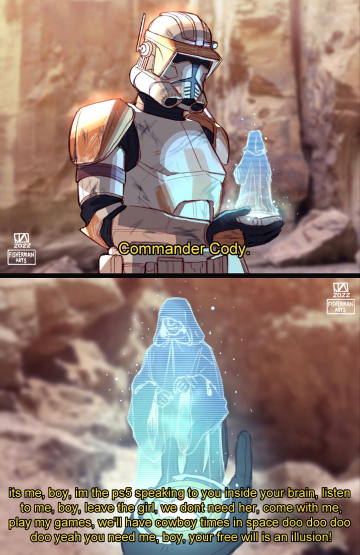 M 2022 FISHERMAN ARTS Commander Cody. W 2022 FISHERMAN ARTS its me, boy, im the ps5 speaking to you inside your brain, listen to me, boy, leave the girl, we dont need her, come with me, play my games, we'll have cowboy times in space doo doo doo doo yeah you need me, boy, your free will is an illusion!