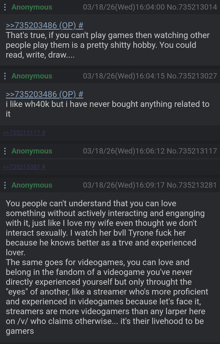 Anonymous 03/18/26(Wed)16:04:00 No.735213014 >>735203486 (OP) # That's true, if you can't play games then watching other people play them is a pretty s----- hobby. You could read, write, draw.... Anonymous >>735203486 (OP) # 03/18/26(Wed)16:04:15 No.735213027 i like wh40k but i have never bought anything related to it >>735213117 # Anonymous >>735215387 # 03/18/26(Wed)16:06:12 No. 735213117 : Anonymous 03/18/26(Wed)16:09:17 No. 735213281 You people can't understand that you can love something without actively interacting and enganging with it, just like I love my wife even thought we don't interact sexually. I watch her bvll Tyrone f--- her because he knows better as a trve and experienced lover. The same goes for videogames, you can love and belong in the fandom of a videogame you've never directly experienced yourself but only throught the "eyes" of another, like a streamer who's more proficient and experienced in videogames because let's face it, streamers are more videogamers than any larper here on /v/ who claims otherwise... it's their livehood to be gamers
