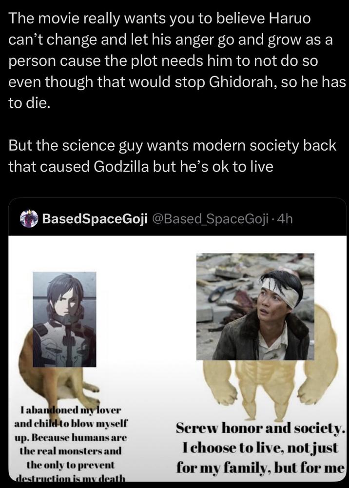 The movie really wants you to believe Haruo can't change and let his anger go and grow as a person cause the plot needs him to not do so even though that would stop Ghidorah, so he has to die. But the science guy wants modern society back that caused Godzilla but he's ok to live BasedSpaceGoji @Based SpaceGoji • 4h I abandoned my lover and child to blow myself up. Because humans are the real monsters and the only to prevent destruction is my death Screw honor and society. I choose to live, not just for my family, but for me