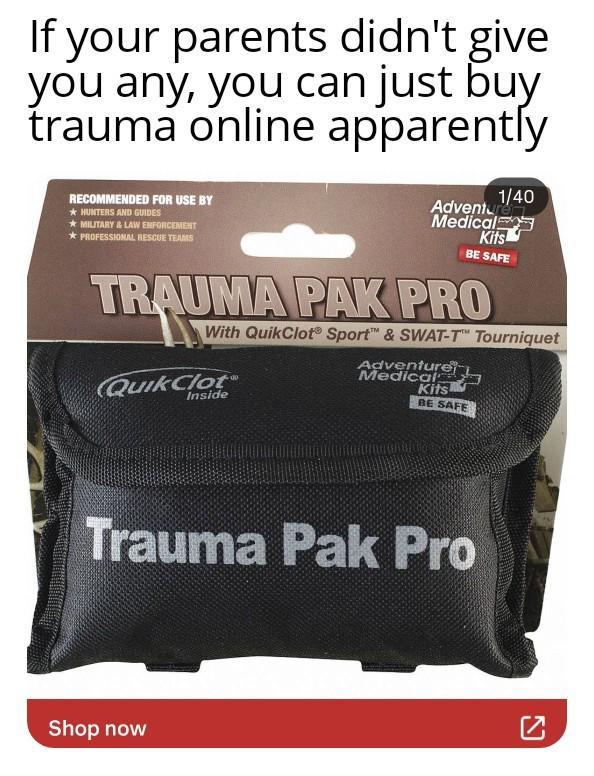 If your parents didn't give you any, you can just buy trauma online apparently RECOMMENDED FOR USE BY HUNTERS AND GUIDES MILITARY & LAW ENFORCEMENT PROFESSIONAL RESCUE TEAMS 1/40 Adventure Medical Kits BE SAFE TRAUMA PAK PRO RAUM With QuikClot Sport & SWAT-TT Tourniquet Adventure Medical QuikClot Inside Kits BE SAFE Trauma Pak Pro Shop now