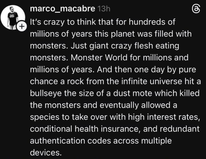 + marco_macabre 13h கு It's crazy to think that for hundreds of millions of years this planet was filled with monsters. Just giant crazy flesh eating monsters. Monster World for millions and millions of years. And then one day by pure chance a rock from the infinite universe hit a bullseye the size of a dust mote which killed the monsters and eventually allowed a species to take over with high interest rates, conditional health insurance, and redundant authentication codes across multiple devices.