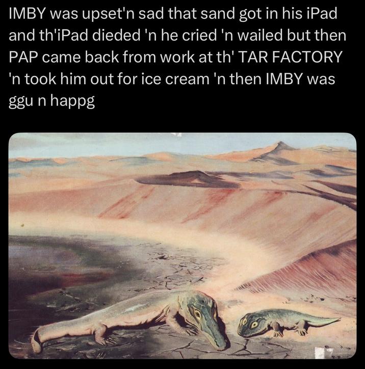 IMBY was upset'n sad that sand got in his iPad and th'iPad dieded 'n he cried 'n wailed but then PAP came back from work at th' TAR FACTORY 'n took him out for ice cream 'n then IMBY was ggun happg