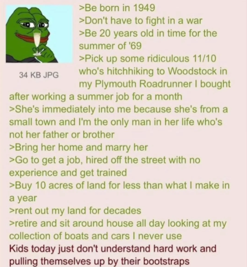 34 KB JPG >Be born in 1949 >Don't have to fight in a war >Be 20 years old in time for the summer of '69 >Pick up some ridiculous 11/10 who's hitchhiking to Woodstock in my Plymouth Roadrunner I bought after working a summer job for a month >She's immediately into me because she's from a small town and I'm the only man in her life who's not her father or brother >Bring her home and marry her >Go to get a job, hired off the street with no experience and get trained >Buy 10 acres of land for less than what I make in a year >rent out my land for decades >retire and sit around house all day looking at my collection of boats and cars I never use Kids today just don't understand hard work and pulling themselves up by their bootstraps