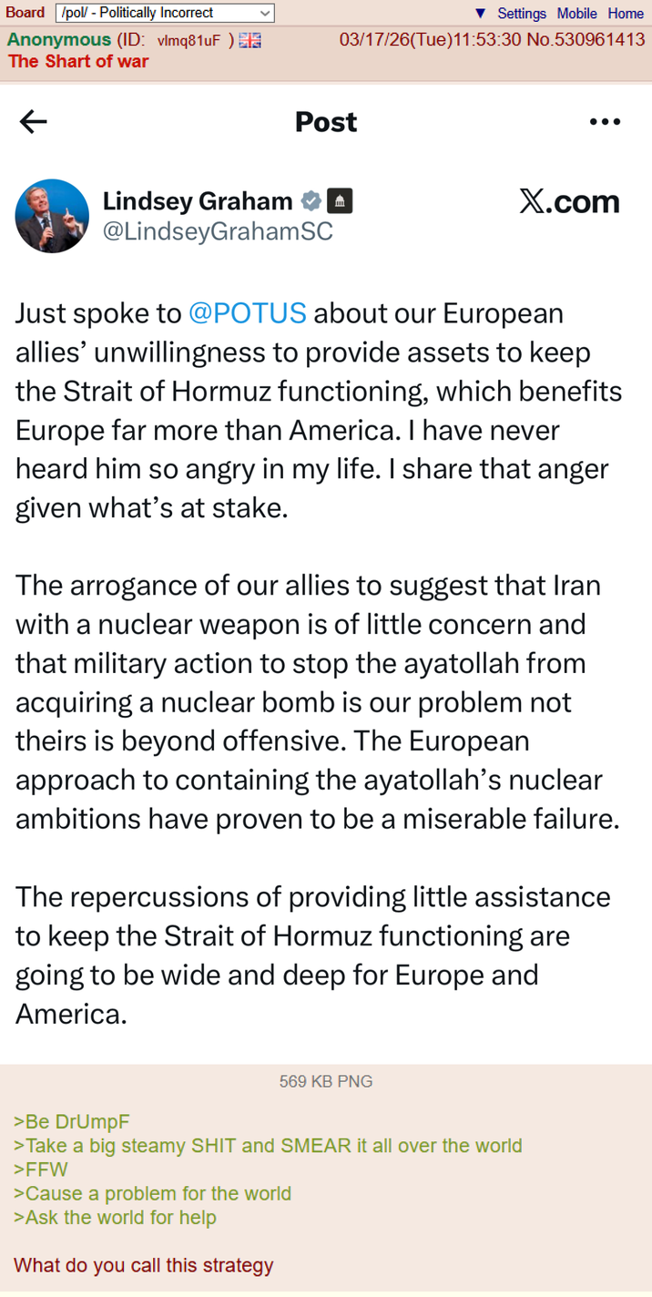 Board /pol/ - Politically Incorrect Anonymous (ID: vlmq81uF) The Shart of war < Settings Mobile Home 03/17/26(Tue)11:53:30 No.530961413 Post Lindsey Graham @LindseyGrahamSC X.com Just spoke to @POTUS about our European allies' unwillingness to provide assets to keep the Strait of Hormuz functioning, which benefits Europe far more than America. I have never heard him so angry in my life. I share that anger given what's at stake. The arrogance of our allies to suggest that Iran with a nuclear weapon is of little concern and that military action to stop the ayatollah from acquiring a nuclear bomb is our problem not theirs is beyond offensive. The European approach to containing the ayatollah's nuclear ambitions have proven to be a miserable failure. The repercussions of providing little assistance to keep the Strait of Hormuz functioning are going to be wide and deep for Europe and America. 569 KB PNG >Be DrUmpF >Take a big steamy S--- and SMEAR it all over the world >FFW >Cause a problem for the world >Ask the world for help What do you call this strategy